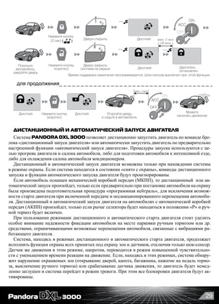 29
3
Включить/выключить звуковые извещения брелока_______________________________
Покиньте
автомобиль,
закройте дверь
(1 сек)
Двери закрыты
система на охране
Двери открыты Дисплей
Дисплей
Дисплей
Пиктограмма мигает
Звуковые сигналы
брелока выключены
Дисплей
Нажмите кнопку
(коротко)
Нажмите кнопку
Поддержка зажигания с постановкой на охрану_______________________________
для продолжения_ _ _ _ _ _ _ _ _ _ _ _ _ _ _ _ _ _ _ _ _ _ _ _ _ _ _ _ _ _ _ _ _ _ _ _ _ _
Нажмите кнопку
(коротко)
Откройте дверь
и сядьте в автомобиль
~~
OFF
ON
ACC
Двигатель
остановлен
макс. 2 часа
(20 мин)
макс 1 мин.
~~
~~
~~
Дисплей
Шоксенсор выключен при этой функции
Время поддержки зажигания программируется. Шоксенсор выключен при этой функции
Отключаются все звуковые сигналы брелока, кроме тревоги
и сигналов будильника. Световые и вибросигналы работают.
Можете
начинать движение
Нажмите кнопку
(2 сек)
Нажатием кнопки
выберите пиктограмму
OFF
ON
ACC
Звуковые сигналы
брелока включены
Нажмите кнопку
~~
ДИСТАНЦИОННЫЙ И АВТОМАТИЧЕСКИЙ ЗАПУСК ДВИГАТЕЛЯ
Система PANDORA DXL 3OOO позволяет дистанционно запустить двигатель по команде бре-
лока «дистанционный запуск двигателя» или автоматически запустить двигатель по предварительно
настроенной функции «автоматический запуск двигателя». Процедуры запуска используются с це-
лью прогрева двигателя и салона автомобиля, либо для подготовки автомобиля к интенсивной езде,
либо для охлаждения салона автомобиля кондиционером.
Дистанционный и автоматический запуск двигателя возможны только при нахождении системы
в режиме охраны. Если система находится в состоянии «снято с охраны», команды дистанционного
запуска и функции автоматического запуска двигателя будут проигнорированы.
Если автомобиль оснащен механической коробкой передач (МКПП), то дистанционный  или ав-
томатический запуск произойдет, только если предварительно при постановке автомобиля на охрану
была произведена подготовительная процедура «программная нейтраль», для исключения возмож-
ности старта двигателя при включенной передаче и несанкционированного перемещения автомоби-
ля. Дистанционный и автоматический запуск двигателя на автомобилях с автоматической коробкой
передач (АКПП) произойдет, только если рычаг селектора будет находиться в положении «P» и руч-
ной тормоз будет включен.
При пользовании режимами дистанционного и автоматического старта двигателя стоит уделить
особое внимание надежности фиксации автомобиля на месте парковки ручным тормозом или др.
средствами, ограничивающими возможные перемещения автомобиля, связанные с вибрациями ра-
ботающего двигателя.
Система, находясь в режимах дистанционного и автоматического старта двигателя, продолжает
исполнять функции охраны всех принятых под охрану зон и датчиков, отключив только шок-сенсор.
Датчик же движения в этом режиме, напротив, переводится в режим повышенной чувствительно-
сти с уменьшением времени реакции на движение. Если, находясь в этих режимах, система обнару-
жит нарушение охраняемых зон (открывание дверей, капота, багажника, нажатие на педаль тормо-
за, выключение ручного тормоза) или срабатывание датчика движения, то двигатель будет немед-
ленно заглушен и система перейдет в режим тревоги. При этом все блокировки двигателя будут ак-
тивированы.
 