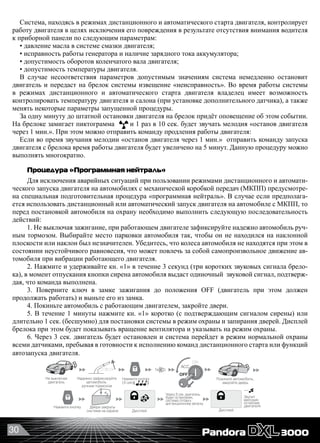 30
Система, находясь в режимах дистанционного и автоматического старта двигателя, контролирует
работу двигателя в целях исключения его повреждения в результате отсутствия внимания водителя
к приборной панели по следующим параметрам:
• давление масла в системе смазки двигателя;
• исправность работы генератора и наличие зарядного тока аккумулятора;
• допустимость оборотов коленчатого вала двигателя;
• допустимость температуры двигателя.
В случае несоответствия параметров допустимым значениям система немедленно остановит
двигатель и передаст на брелок системы извещение «неисправность». Во время работы системы
в режимах дистанционного и автоматического старта двигателя владелец имеет возможность
контролировать температуру двигателя и салона (при установке дополнительного датчика), а также
менять некоторые параметры запущенной процедуры.
За одну минуту до штатной остановки двигателя на брелок придёт оповещение об этом событии.
На брелоке замигает пиктограмма и 1 раз в 10 сек. будет звучать мелодия «останов двигателя
через 1 мин.». При этом можно отправить команду продления работы двигателя:
Если во премя звучания мелодии «останов двигателя через 1 мин.»  отправить команду запуска
двигателя с брелока время работы двигателя будет увеличено на 5 минут. Данную процедуру можно
выполнять многократно.
Процедура «Программная нейтраль»
Для исключения аварийных ситуаций при пользовании режимами дистанционного и автомати-
ческого запуска двигателя на автомобилях с механической коробкой передач (МКПП) предусмотре-
на специальная подготовительная процедура «программная нейтраль». В случае если предполага-
ется использовать дистанционный или автоматический запуск двигателя на автомобиле с МКПП, то
перед постановкой автомобиля на охрану необходимо выполнить следующую последовательность
действий:
1. Не выключая зажигание, при работающем двигателе зафиксируйте надежно автомобиль руч-
ным тормозом. Выбирайте место парковки автомобиля так, чтобы он не находился на наклонной
плоскости или наклон был незначителен. Убедитесь, что колеса автомобиля не находятся при этом в
состоянии неустойчивого равновесия, что может повлечь за собой самопроизвольное движение ав-
томобиля при вибрации работающего двигателя.
2. Нажмите и удерживайте кн. «1» в течение 3 секунд (три коротких звуковых сигнала брело-
ка), в момент отпускания кнопки сирена автомобиля выдаст одиночный  звуковой сигнал, подтверж-
дая, что команда выполнена.
3. Поверните ключ в замке зажигания до положения OFF (двигатель при этом должен
продолжать работать) и выньте его из замка.
4. Покиньте автомобиль с работающим двигателем, закройте двери.
5. В течение 1 минуты нажмите кн. «1» коротко (с подтверждающим сигналом сирены) или
длительно 1 сек. (бесшумно) для постановки системы в режим охраны и запирания дверей. Дисплей
брелока при этом будет показывать вращение вентилятора и указывать на режим охраны.
6. Через 3 сек. двигатель будет остановлен и система перейдет в режим нормальной охраны
всеми датчиками, пребывая в готовности к исполнению команд дистанционного старта или функций
автозапуска двигателя.
             
Нажмите кнопку
Дисплей Дисплей
Надежно зафиксируйте
автомобиль
ручным тормозом
Не выключая
двигатель
Если на автомобиле механическая КПП необходимо провести процедуру «Программная нейтраль» (для АКПП исключается)
Через 3 сек. двигатель
будет остановлен,
система готова к
дистанционному запуску
~~
Звучит
мелодия
останова
двигателя
1x
Нажмите кнопку
(3 сек)
Покиньте автомобиль,
закройте дверь
Двери закрыты
система на охране
OFF
ON
ACC
 