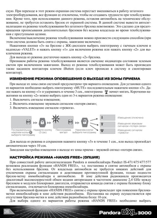36
скую. При переходе в этот режим охранная система перестает вмешиваться в работу штатного
электрооборудования, все функции ее отключены, чтобы не создавать трудности при техобслужива-
нии. Кроме того, при использовании данного режима, оставляя автомобиль на техническое обслу-
живание, не требуется оставлять брелок от охранной системы. В данной системе вывести автосиг-
нализацию из режима техобслуживания без штатного брелока невозможно. Это сделано для предот-
вращения прописывания дополнительных брелоков без ведома владельца во время техобслужива-
ния с преступными целями.
Включение/выключение режима техобслуживания можно произвести следующим способом (при
этом система должна быть снята с охраны, зажигание включено).
Нажатиями кнопки «3» на брелоке с ЖК-дисплеем выбрать пиктограмму с гаечным ключом и
надписью «VALET» и нажать кнопку «1» для включения режима или нажать кнопку «2» для вы-
ключения режима.
Для выхода из режима достаточно нажать кнопку «2» брелока.
Признаком работы режима техобслуживания является свечение индикатора состояния зеленым
светом при включенном зажигании. Выход из режима техобслуживания может быть произведен
также касанием контактора ключом iButton (если ключ прописан в систему и смонтирован
контактор).
ИЗМЕНЕНИЕ РЕЖИМА ОПОВЕЩЕНИЯ О ВЫХОДЕ ИЗ ЗОНЫ ПРИЕМА
При выходе из зоны связи системой предусмотрено три варианта оповещения. Для установки одного
из вариантов необходимо выбрать пиктограмму «MUTE» последовательным нажатием кнопки «3». Да-
лее нажать на кнопку «1» и удерживать в течение 3 сек., пиктограмма начнет мигать. Короткими на-
жатиями на кнопку «2» можно выбрать один из 3-х вариантов режима оповещения:
1. Выключить сигналы извещения;
2. Включить извещение звуковым сигналом «потеря связи»;
3. Включить извещение сигналом «тревога».
Дополнительные функцииДополнительные функции
Вкл. все сигналы сирены
Выкл. предварительный
уровень сирены
Перевод системы в режим техобслуживания производится
в состоянии «Снято с охраны» при включенном зажигании.
Сирена выключена
Нажмите кнопку
(коротко) для
обновления режима
сирены
Вкл. основной и предварительный
уровень шок сенсора
Выкл. предварительный
уровень шок сенсора
Шок сенсор выключен
Нажмите кнопку
(коротко) для
обновления режима
Включение режима
техобслуживания
Выключение режима
техобслуживания
Дисплей
Дисплей
Дисплей
Нажмите кнопку
Нажмите кнопку
Нажатием кнопки
выберите пиктограмму
Нажатием кнопки
выберите пиктограмму
Нажатием кнопки
выберите пиктограмму
Нажатием кнопки
выберите пиктограмму
Нажатием кнопки
выберите пиктограмму
сирены
Управление режимами доп. датчика___________________________________________
Нажмите кнопку
(3 сек)
Извещение отключено
Извещение звуковым
сигналом «потеря связи»
Извещение сигналом
«тревога»
Нажатием кнопки
выберите пиктограмму
Последовательным
нажатием кнопки
выберите пиктограмму
Пиктограмма
мигает
Для выхода из режима и сохранения нажмите кнопку «3» в течение 1 сек., или выход произойдет
автоматически через 10 сек.
Заводская настройка извещения о выходе из зоны приема - звуковой сигнал «потеря связи».
НАСТРОЙКА РЕЖИМА «HANDS FREE» (ОПЦИЯ)
При совместной работе автосигнализации Pandora и иммобилайзера Pandect IS-471/475/477/577
возможна реализация функции «HANDS FREE»,  т.е. постановка и снятие автомобиля с охраны
без использования брелока. От владельца автомобиля не требуется никаких действий для
отключения охраны сигнализации и деактивации противоугонной функции, только поднести
брелок-метку иммобилайзера к автомобилю.   В зоне действия радиоканала производится
диалоговый высокоскоростной обмен кодами авторизации в частотном диапазоне 2,4 GHz между
брелоком и модулем блокировки двигателя, отправляется команда снятия с охраны базовому блоку
сигнализации,  отключается блокировка иммобилайзера.
При включенной функции «HANDS FREE» снятие с охраны происходит при появлении брелока-
метки иммобилайзера в зоне действия радиообмена.  Постановка на охрану осуществляется при
отсутствии брелока-метки в зоне действия радиообмена более 10 сек.
Для выбора одного из вариантов работы режима «HANDS FREE» необходимо выбрать
 