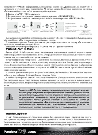 37
пиктограмму «VALET» последовательным нажатием кнопки «3». Далее нажать на кнопку «1» и
удерживать в течение 3 сек., пиктограмма начнет мигать. Короткими нажатиями на кнопку
«2» можно выбрать один из 3-х вариантов работы режима:
1. Режим «HANDS FREE» выключен;
2. Разрешено снятие с охраны с использованием режима  «HANDS FREE»;
3. Разрешена постановка и снятие охраны с использованием режима  «HANDS FREE».
Нажмите кнопку
(3 сек)
Нажмите кнопку
(коротко)
для обновления
режима HANDS FREE
Режим выключен
Разрешено снятие
с охраны
Разрешены постановка
и снятие с охраны
Нажатием кнопки
выберите пиктограмму
Последовательным
нажатием кнопки
выберите пиктограмму
Пиктограмма
мигает
Для  сохранения настройки коротко нажмите на кнопку «1», при этом настройки будут переданы
в базовый блок, и Вы услышите короткий сигнал сирены.
Для выхода из режима без сохранения настроек коротко нажмите на кнопку «3», или выход
произойдёт автоматически через 10 сек.
Заводская настройка работы режима «HANDS FREE» – режим выключен.
РЕЖИМ «ANTI HI JACK»
Режим «Anti Hi Jack» предоставляет возможность предотвратить попытку завладеть транс-
портным средством насильственным путем. Он предусматривает возможность поэтапного блоки-
рования двигателя автомобиля во время движения.
Предусмотрены два типа режима – Активный и Пассивный. Пассивный режим используется в
случае, если Вы находитесь за рулем, а пассажир пытается завладеть Вашим транспортным сред-
ством. В данной ситуации Вам необходимо нажать требуемую кнопку на брелоке и, убедившись
по сигналам индикатора состояния, что режим  «Anti Hi Jack» включился, при малейшей возмож-
ности покинуть машину.
Активный режим используется в случае, если захват уже произошел, Вы находитесь вне авто-
мобиля в зоне действия брелока и брелок остался с Вами.
В любом случае режим «Anti Hi Jack» даст возможность угонщику отъехать на безопасное для
Вас расстояние, после этого охранная система включит световую и звуковую сигнализацию и
заблокирует двигатель. На разблокирование системы злоумышленнику потребуется значительное
время.
Режим«AntiHiJack» неявляетсяштатнымрежимомохраннойсистемы,
таккакпредусматриваетполнуюостановкудвигателявовремядвижения
транспортного средства и может привести к аварии. Мы настоятельно
не рекомендуем пользоваться этим режимом. Ответственность за
использование данного режима полностью возлагается на владельца
транспортного средства. Для некоторых типов автомобилей, имеющих
автоматическую трансмиссию, использование данного режима не
рекомендовано, так как может привести к ее повреждению.
Пассивный режим
Этап 1 (режим готовности). Зажигание должно быть включено, двери - закрыты, при получе-
нии угрозы от пассажира незаметно нажмите и удерживайте кнопки «2»+«3» брелока более 1 сек.
Включится режим готовности, индикатор будет выдавать одиночные короткие вспышки зеленого
цвета, а на дисплее брелока загорится пиктограмма включения данного режима.
 