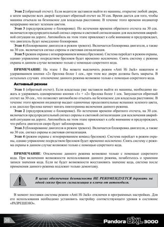 38
Этап 2 (обратный отсчет). Если водителя заставили выйти из машины, открытие любой двери,
а затем закрытие всех дверей запускает обратный отсчет на 30 сек. Время дается для того, чтобы
машина отъехала на безопасное для владельца расстояние. В течение этого времени индикатор
непрерывно мигает зеленым цветом.
Этап 3 (предупреждение о блокировке). По истечении времени обратного отсчета на 30 сек.
включается предупредительный сигнал сирены и световой сигнализации для исключения аварий-
ной ситуации на дороге. Автомобиль на этом этапе привлекает к себе внимание и предупреждает,
что двигатель будет немедленно блокирован.
Этап 4 (блокирование двигателя и режим тревоги). Включается блокировка двигателя, а также
на 30 сек. включается сигнал сирены и световая сигнализация.
Этап 5 (режим охраны с игнорированием команд брелоков). Система перейдет в режим охраны,
однако управление посредством брелоков будет временно исключено. Снять систему с режима
охраны в данном случае возможно только с помощью секретного кода.
ПРИМЕЧАНИЕ: На этапе 1 Вы можете выключить режим «Anti Hi Jack» нажатием и
удерживанием кнопки «2» брелока более 1 сек., при этом все двери должны быть закрыты. В
остальных случаях  отключение данного режима возможно только с помощью секретного кода.
Активный режим
Этап 1 (обратный отсчет). Если владельца уже заставили выйти из машины, необходимо на-
жать и удерживать одновременно кнопки «1» + «2» брелока более 1 сек. Запускается обратный
отсчет на 30 сек., что позволяет автомобилю отъехать на безопасное для владельца расстояние. В
течение этого времени индикатор выдает одиночные продолжительные вспышки зеленого цвета,
а на дисплее брелока начнет мигать пиктограмма включения данного режима.
Этап 2 (предупреждение о блокировке). По истечении времени обратного отсчета, на 30 сек.
включается предупредительный сигнал сирены и световой сигнализации для исключения аварий-
ной ситуации на дороге. Автомобиль на этом этапе привлекает к себе внимание и предупреждает,
что работа двигателя скоро будет заблокирована.
Этап 3 (блокирование двигателя и режим тревоги). Включается блокировка двигателя, а также
на 30 сек. сигнал сирены и световая сигнализация.
Этап 4 (режим охраны с игнорированием команд брелоков). Система перейдет в режим охра-
ны, однако управление посредством брелоков будет временно исключено. Снять систему с режи-
ма охраны в данном случае возможно только с помощью секретного кода.
ПРИМЕЧАНИЕ: Отключение данного режима возможно только с помощью секретного
кода. При включении возможности использования данного режима, позаботьтесь о хранении
записи значения кода. Если не будет возможности восстановить значение кода, система после
применения данного режима подлежит только демонтажу.
В целях обеспечения безопасности НЕ РЕКОМЕНДУЕТСЯ держать на
одной связке брелок сигнализации и ключи от автомобиля.
В момент поставки системы режим «Anti Hi Jack» отключен в программных настройках. Для
его использования необходимо установить настройку соответствующего уровня в состояние
«РАЗРЕШЕНО».
 