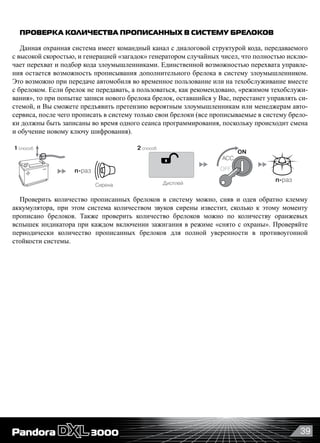 39
ПРОВЕРКА КОЛИЧЕСТВА ПРОПИСАННЫХ В СИСТЕМУ БРЕЛОКОВ
Данная охранная система имеет командный канал с диалоговой структурой кода, передаваемого
с высокой скоростью, и генерацией «загадок» генератором случайных чисел, что полностью исклю-
чает перехват и подбор кода злоумышленниками. Единственной возможностью перехвата управле-
ния остается возможность прописывания дополнительного брелока в систему злоумышленником.
Это возможно при передаче автомобиля во временное пользование или на техобслуживание вместе
с брелоком. Если брелок не передавать, а пользоваться, как рекомендовано, «режимом техобслужи-
вания», то при попытке записи нового брелока брелок, оставшийся у Вас, перестанет управлять си-
стемой, и Вы сможете предъявить претензию вероятным злоумышленникам или менеджерам авто-
сервиса, после чего прописать в систему только свои брелоки (все прописываемые в систему брело-
ки должны быть записаны во время одного сеанса программирования, поскольку происходит смена
и обучение новому ключу шифрования).
Дисплей
OFF
ON
ACC
n-раз
n-раз
Сирена
1 способ 2 способ
Проверить количество прописанных брелоков в систему можно, сняв и одев обратно клемму
аккумулятора, при этом система количеством звуков сирены известит, сколько к этому моменту
прописано брелоков. Также проверить количество брелоков можно по количеству оранжевых
вспышек индикатора при каждом включении зажигания в режиме «снято с охраны». Проверяйте
периодически количество прописанных брелоков для полной уверенности в противоугонной
стойкости системы.
 