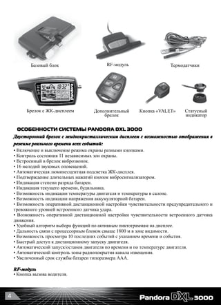 4
ОСОБЕННОСТИ СИСТЕМЫ PANDORA DXL 3OOO
Двусторонний брелок с жидкокристаллическим дисплеем с возможностью отображения в
режиме реального времени всех событий:
• Включение и выключение режима охраны разными кнопками.
• Контроль состояния 11 независимых зон охраны.
• Встроенный в брелок виброзвонок.
• 16 мелодий звуковых оповещений.
• Автоматическая люминесцентная подсветка ЖК-дисплея.
• Подтверждение длительных нажатий кнопок вибросигнализатором.
• Индикация степени разряда батареи.
• Индикация текущего времени, будильника.
• Возможность индикации температуры двигателя и температуры в салоне.
• Возможность индикации напряжения аккумуляторной батареи.
• Возможность оперативной дистанционной настройки чувствительности предупредительного и
тревожного уровней встроенного датчика удара.
• Возможность оперативной дистанционной настройки чувствительности встроенного датчика
движения.
• Удобный алгоритм выбора функций по активным пиктограммам на дисплее.
• Дальность связи с процессорным блоком свыше 1800 м в зоне видимости.
• Возможность просмотра 10 последних событий с указанием времени и события.
• Быстрый доступ к дистанционному запуску двигателя.
• Автоматический запуск/останов двигателя по времени и по температуре двигателя.
• Автоматический контроль зоны радиопокрытия канала извещения.
• Увеличенный срок службы батареи типоразмера ААА.
RF-модуль
• Кнопка вызова водителя.
RF-модуль
Брелок с ЖК-дисплеем Статусный
индикатор
Термодатчики
Дополнительный
брелок
Базовый блок
Кнопка «VALET»
 