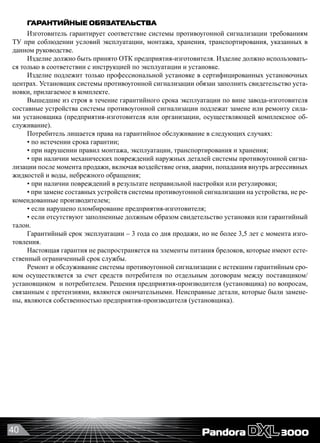 40
ГАРАНТИЙНЫЕ ОБЯЗАТЕЛЬСТВА
Изготовитель гарантирует соответствие системы противоугонной сигнализации требованиям
ТУ при соблюдении условий эксплуатации, монтажа, хранения, транспортирования, указанных в
данном руководстве.
Изделие должно быть принято ОТК предприятия-изготовителя. Изделие должно использовать-
ся только в соответствии с инструкцией по эксплуатации и установке.
Изделие подлежит только профессиональной установке в сертифицированных установочных
центрах. Установщик системы противоугонной сигнализации обязан заполнить свидетельство уста-
новки, прилагаемое в комплекте.
Вышедшие из строя в течение гарантийного срока эксплуатации по вине завода-изготовителя
составные устройства системы противоугонной сигнализации подлежат замене или ремонту сила-
ми установщика (предприятия-изготовителя или организации, осуществляющей комплексное об-
служивание).
Потребитель лишается права на гарантийное обслуживание в следующих случаях:
• по истечении срока гарантии;
• при нарушении правил монтажа, эксплуатации, транспортирования и хранения;
• при наличии механических повреждений наружных деталей системы противоугонной сигна-
лизации после момента продажи, включая воздействие огня, аварии, попадания внутрь агрессивных
жидкостей и воды, небрежного обращения;
• при наличии повреждений в результате неправильной настройки или регулировки;
• при замене составных устройств системы противоугонной сигнализации на устройства, не ре-
комендованные производителем;
• если нарушено пломбирование предприятия-изготовителя;
• если отсутствуют заполненные должным образом свидетельство установки или гарантийный
талон.
Гарантийный срок эксплуатации – 3 года со дня продажи, но не более 3,5 лет с момента изго-
товления.
Настоящая гарантия не распространяется на элементы питания брелоков, которые имеют есте-
ственный ограниченный срок службы.
Ремонт и обслуживание системы противоугонной сигнализации с истекшим гарантийным сро-
ком осуществляется за счет средств потребителя по отдельным договорам между поставщиком/
установщиком  и потребителем. Решения предприятия-производителя (установщика) по вопросам,
связанным с претензиями, являются окончательными. Неисправные детали, которые были замене-
ны, являются собственностью предприятия-производителя (установщика).
 