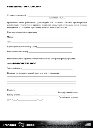 43
СВИДЕТЕЛЬСТВО УСТАНОВКИ
Я, нижеподписавшийся __________________________________________________________
      	 	 	 	 	 Должность, Ф.И.О.
_______________________________________________________________________________
профессиональный установщик, удостоверяю, что установка системы противоугонной
сигнализации транспортного средства, описанная ниже, была произведена мною согласно
инструкциям по установке, предоставленным изготовителем системы.
Описание транспортного средства:
Марка ___________________________________________________________
Тип _____________________________________________________________
Идентификационный номер (VIN) ___________________________________
Регистрационный номер ___________________________________________
Описание системы противоугонной сигнализации автотранспортного средства:
Марка PANDORA DXL 3OOO                                                                       
Заводской номер __________________________________________________
Название организации, полный адрес и печать установщика _____________
____________________________________________________________________
____________________________________________________________________
____________________________________________________________________
____________________________________________________________________
____________________________________________________________________
Подпись_____________________/___________________________________/
                                                                                                     Расшифровка подписи
Работу принял________________/___________________________________/
                                                                                                      Расшифровка подписи
Дата «____»___________________20___г.
 