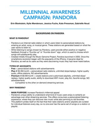 MILLENNIAL AWARENESS
CAMPAIGN: PANDORA
Erin Blankstein, Kylie Manderson, Jessica Fuchs, Kate Pressman, Gabrielle Noud
BACKGROUND ON PANDORA
WHAT IS PANDORA?
• Pandora is an Internet radio station in which users listen to personalized stations by
entering an artist, song, or musical genre. These stations are generated based on what the
user wants to listen to. 

• While listening to songs chosen by Pandora, users provide either positive or negative
feedback through a “thumbs up” or “thumbs down” sign, which is used to choose which
songs will subsequently play. 

• Created initially through the Music Genome Project, Pandora launched in 2005. Once the
smartphone revolution began with the popularity of the iPhone, it became ideal for
Pandora, as well as its users as they were discovering music they had never heard before.

TYPES OF ACCOUNTS
• Free = personalized stations with advertisements 

• Plus @ $4.99/month = personalized radio stations, unlimited skips/replays, higher quality
audio, oﬄine stations, NO advertisements 

• Premium @ $9.99/month = create stations and customized playlists, unlimited skips/
replays, higher quality audio, ability to download ANY music, play ALL favorite songs, NO
advertisements 

• Competitor to the other on-demand streaming services 

WHY PANDORA?
• MAIN PURPOSE: increase Pandora’s millennial appeal 

• Pandora’s unique ability to understand what kind of music users enjoy is certainly an
advantage over other streaming services. This oﬀers consumers a personalized listening
experience, where they can discover new music while also jamming to old favorites. 

• This platform prides itself on the fact that their radio stations and/or playlists are curated
for individual listeners every day, so no one ever has the same set of songs on a station or
playlist. 

PMK•BNC 1
 