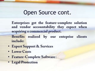 Open Source cont.Enterprises get the feature-complete solution and vendor accountability they expect when acquiring a commercial product.Benefits realized by our enteprise clients include:Expert Support & ServicesLower CostsFeature-Complete SoftwareLegal Protection