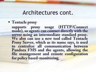 Architectures cont.Tentacle proxysupports proxy usage (HTTP/Connect mode), so agents can contact directly with the server using an intermediate standard proxy. We also can use a new tool called Tentacle Proxy Server, which as its name says, is used to centralize all communication between Pandora FMS and the agents, allowing the file management and remote configuration for policy based-monitoring. 