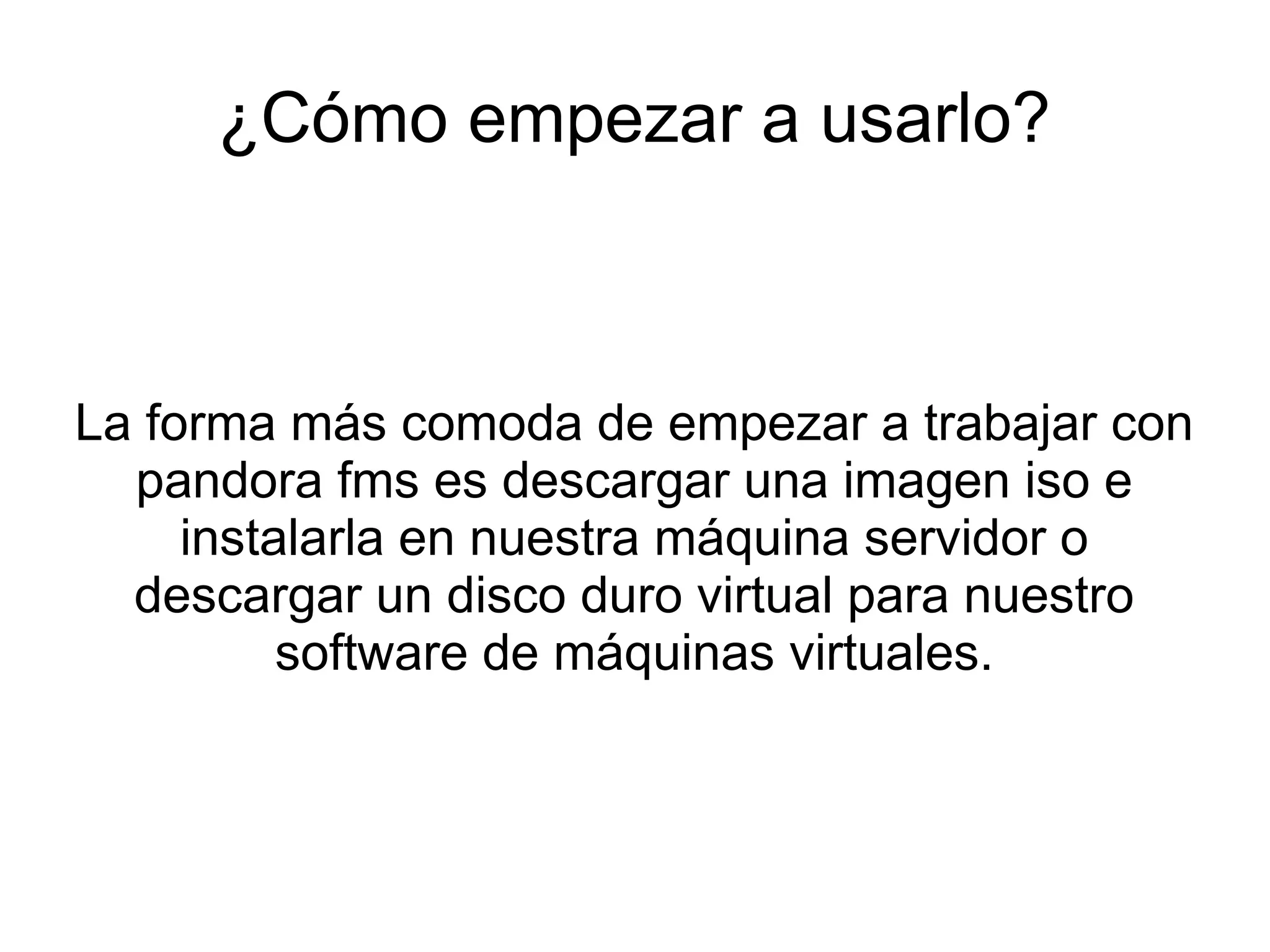 ¿Cómo empezar a usarlo?



La forma más comoda de empezar a trabajar con
  pandora fms es descargar una imagen iso e
     instalarla en nuestra máquina servidor o
  descargar un disco duro virtual para nuestro
          software de máquinas virtuales.
 