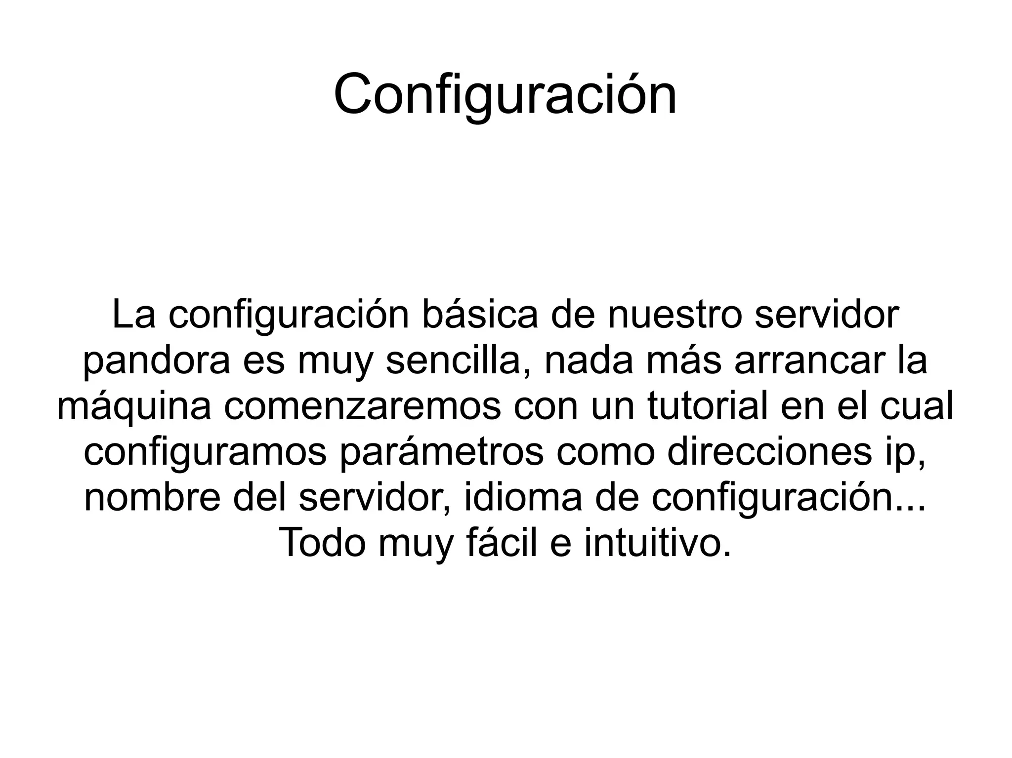 Configuración


  La configuración básica de nuestro servidor
 pandora es muy sencilla, nada más arrancar la
máquina comenzaremos con un tutorial en el cual
 configuramos parámetros como direcciones ip,
 nombre del servidor, idioma de configuración...
           Todo muy fácil e intuitivo.
 