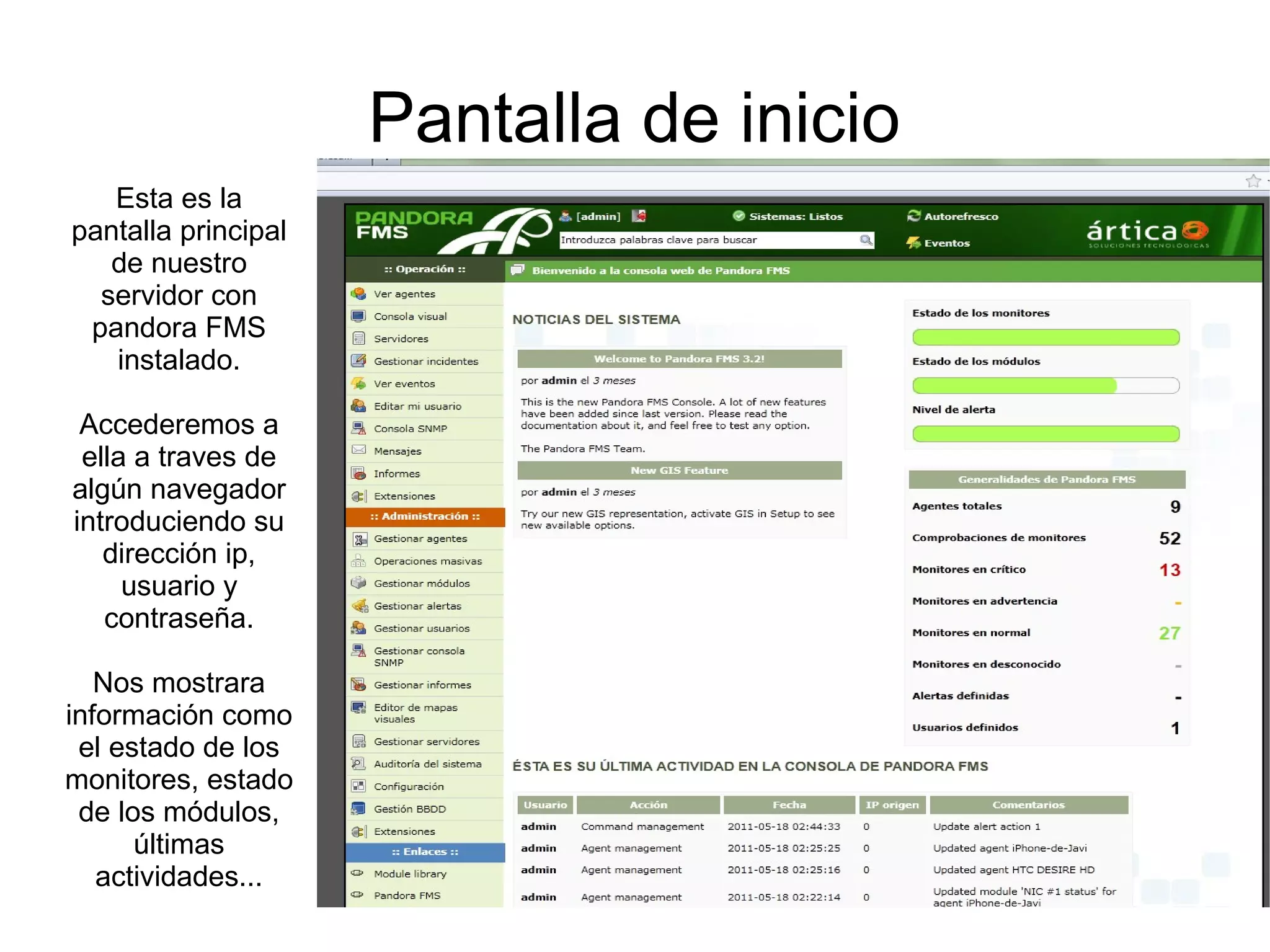 Pantalla de inicio
   Esta es la
pantalla principal
   de nuestro
  servidor con
 pandora FMS
   instalado.

 Accederemos a
 ella a traves de
algún navegador
introduciendo su
   dirección ip,
     usuario y
   contraseña.

   Nos mostrara
información como
 el estado de los
monitores, estado
 de los módulos,
      últimas
   actividades...
 