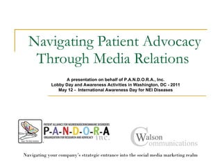 Navigating Patient Advocacy Through Media Relations  Navigating your company’s strategic entrance into the social media marketing realm  A presentation on behalf of P.A.N.D.O.R.A., Inc. Lobby Day and Awareness Activities in Washington, DC - 2011 May 12 -  International Awareness Day for NEI Diseases 