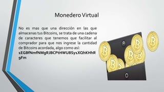 MonederoVirtual
No es mas que una dirección en las que
almacenas tus Bitcoins, se trata de una cadena
de caracteres que tenemos que facilitar al
comprador para que nos ingrese la cantidad
de Bitcoins acordada, algo como así:
1EGBfNmfNMgRJBCPtHWU8Sy1XQhKHhR
9Fm
 