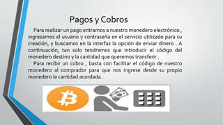 Pagos y Cobros
Para realizar un pago entramos a nuestro monedero electrónico ,
ingresamos el usuario y contraseña en el servicio utilizado para su
creación, y buscamos en la interfaz la opción de enviar dinero . A
continuación, tan solo tendremos que introducir el código del
monedero destino y la cantidad que queremos transferir .
Para recibir un cobro , basta con facilitar el código de nuestro
monedero al comprador para que nos ingrese desde su propio
monedero la cantidad acordada .
 