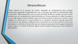 Minería Bitcoin
Minar bitcoins es el proceso de invertir capacidad de computacional para procesar
transacciones, garantizar la seguridad de la red, y conseguir que todos los participantes estén
sincronizados. Podría describirse como el centro de datos de Bitcoin, excepto que este ha sido
diseñado para ser completamente descentralizado con mineros operando en todos los países y
sin que nadie tenga el control absoluto sobre la red. Este proceso se denomina "minería", como
analogía a la minería del oro, ya que también es un mecanismo temporal utilizado para emitir
nuevos bitcoins. No obstante, a diferencia de la minería del oro, la minería de Bitcoin ofrece una
recompensa a cambio de servicios útiles que son necesarios para que la red de pagos funcione de
manera segura. La minería de Bitcoin seguirá siendo necesaria hasta que se haya emitido el
último bitcoin.
 