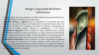 Riesgo y Seguridad del Dinero
Electrónico
Los principales retos que presentan los EPS (sistemas de pago electrónicos) y
sus modalidades en Internet son los siguientes:
Encontrar clientes y negocios que se arriesguen en un producto que está
todavía en las primeras fases de introducción. Se trata del mayor reto y ha
provocado un efecto de "la gallina y el huevo": los Bancos / Compañías de
Software no pueden obtener clientes sin vendedores, y a la inversa.
Garantizar la seguridad. Este es quizás el mayor problema para la gente
interesada en realizar compras electrónicas. La mayor parte de la gente teme
dar su número de tarjeta de crédito, número de teléfono o dirección porque no
sabe si alguien será capaz de utilizar esa información sin su consentimiento.
Garantizar el anonimato. Este es también un factor importante en algunos
tipos de pago, en concreto en el pago mediante dinero electrónico. Sin
embargo, gran parte de la gente se ha acomodado a las tarjetas de crédito y
débito. El dinero electrónico anónimo tiene un mercado potencial, pero puede
no ser tan grande como se espera.
 