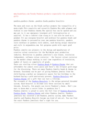 www.beadsfans.com Trendy Pandora products especially for presentable
girls

pandora,pandora charms ,pandora beads,pandora bracelets

The moon and stars on the black surface promote the tranquility of a
warm night.This exquisite and versatile Pandora Box adds glamour and
fashion to your Pandora charms.The special box can be opened and you
may put in it one emergency treatment pill (nitroglycerine or
aspirin). It has a lobster claw clasp,so it can also be used as a
pendant fit any european bracelet and necklace Use pandora beads and
pandora charms to personalize your own pandora bracelet, pandora
style necklace or pandora style anklet, each having unique character
and style in anypandora.com. Get gorgeous goods with super good
price.
Pandora jewelry are pioneers in the design and manufacture of
creative colour correctors for the Worldwide post production
industry. Revolution is pandora jewellery's non linear, resolution
independent, software colour corrector - the fastest colour corrector
on the market always working in real time regardless of resolution,
number of layers or complexity of grade.
There are sterling silver Pandora Beads & Pandora Charms that are
affordable for almost every purse and there's the 14 karat gold range
for the discerning. There are many Pandora Jewelry beads & charms in
between. Everybody can be part of giving Pandora Jewelry from the
child buying a mother an inexpensive spacer for her birthday to the
husband buying a gold anniversary present. Pandora Bracelets and
Pandora Charms are a gift that can last a lifetime.
The strength of the Pandora Bracelets is the unique patented threaded
system. Each bracelet is divided into three sections by small
threads. Actually, few people can resist Pandora's charm . Don't you
want to know what a secret hides in pandoras box ?
Pandora Jewelry is proud to carry the full line of Pandora Bracelets,
Pandora Beads, Pandora Charms and other Pandora Jewelry. Pandora
jewellery has invented a new Pandora jewelry system, make Pandora
jewelry and Pandora Bracelet become one kind of new art. You can find
the exact Pandora Jewellery that's right for you.
 