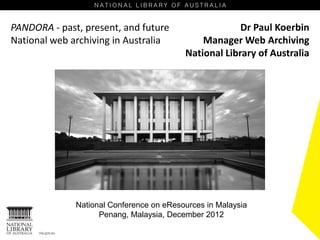 PANDORA - past, present, and future                    Dr Paul Koerbin
National web archiving in Australia           Manager Web Archiving
                                          National Library of Australia




              National Conference on eResources in Malaysia
                    Penang, Malaysia, December 2012
 