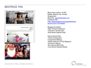 BEATRICE TAN
MEDIA SELECTION - PRESS | PANDORA | 29th MAY 2013
1
2
3
Blog unique visitors: 34,000
Details: Beatrice Tan, female,
Singaporean
Blog URL: www.beatricetan.com
Facebook URL:
https://www.facebook.com/pages/beatricet
ancom/123717761052081
Blogging Accolades
•Miss Temask Polytechnic
•Channel U Variety 2007
•NUS Bizad Pageant 2008
Recent Advertorials
•Clarins Ambassador
•Loreal Paris Makeup
•G2000 Editorial, STYLE Magazine
•Panasonic Beauty
•Bio essence BB Cream
•Love Bonito Resident Model
 