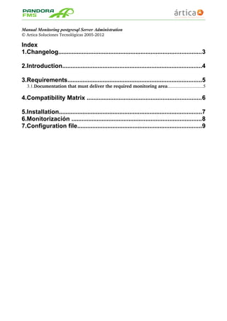 Manual Monitoring postgresql Server Administration
© Artica Soluciones Tecnológicas 2005­2012
Index
1.Changelog.....................................................................................3
2.Introduction...................................................................................4
3.Requirements................................................................................5
3.1.Documentation that must deliver the required monitoring area...............................5
4.Compatibility Matrix ....................................................................6
5.Installation.....................................................................................7
6.Monitorización .............................................................................8
7.Configuration file..........................................................................9
 