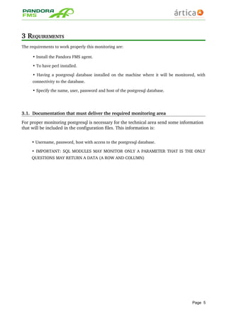 3 REQUIREMENTS
The requirements to work properly this monitoring are:
• Install the Pandora FMS agent.
• To have perl installed.
•  Having a postgresql database installed on the machine where it will be monitored, with 
connectivity to the database.
• Specify the name, user, password and host of the postgresql database.
3.1.  Documentation that must deliver the required monitoring area
For proper monitoring postgresql is necessary for the technical area send some information 
that will be included in the configuration files. This information is:
• Username, password, host with access to the postgresql database.
• IMPORTANT: SQL MODULES MAY MONITOR ONLY A PARAMETER THAT IS THE ONLY 
QUESTIONS MAY RETURN A DATA (A ROW AND COLUMN)
Page 5
 