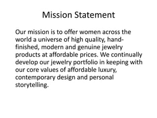 Mission Statement Our mission is to offer women across the world a universe of high quality, hand-finished, modern and genuine jewelry products at affordable prices. We continually develop our jewelry portfolio in keeping with our core values of affordable luxury, contemporary design and personal storytelling.