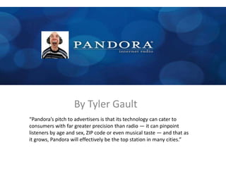 By Tyler Gault
“Pandora’s pitch to advertisers is that its technology can cater to
consumers with far greater precision than radio — it can pinpoint
listeners by age and sex, ZIP code or even musical taste — and that as
it grows, Pandora will effectively be the top station in many cities.”
 