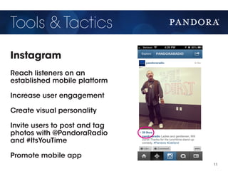 Tools & Tactics
Instagram
Reach listeners on an
established mobile platform

Increase user engagement

Create visual personality

Invite users to post and tag
photos with @PandoraRadio
and #ItsYouTime

Promote mobile app
                               11
 