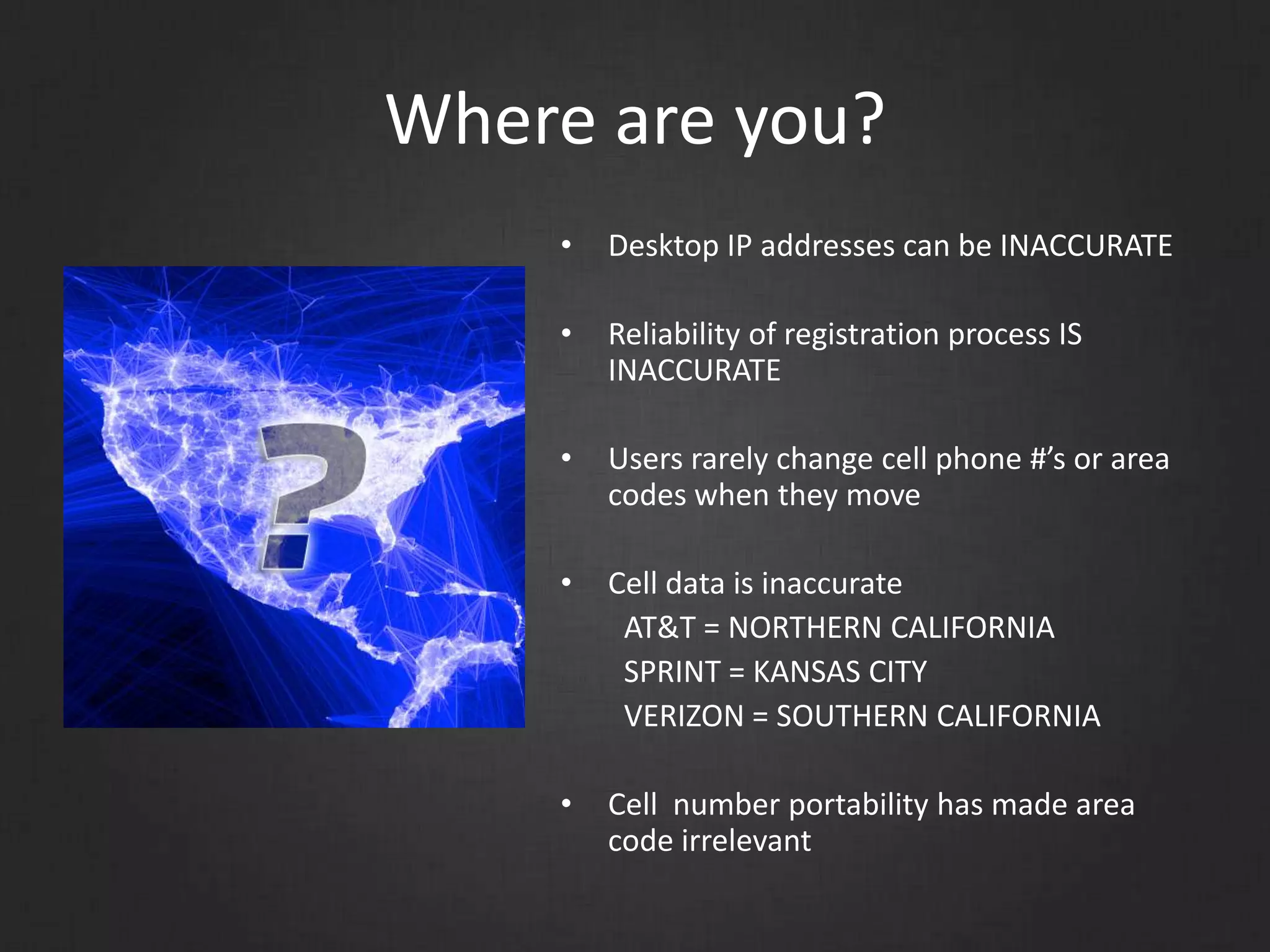 Where are you?
• Desktop IP addresses can be INACCURATE
• Reliability of registration process IS
INACCURATE
• Users rarely change cell phone #’s or area
codes when they move
• Cell data is inaccurate
AT&T = NORTHERN CALIFORNIA
SPRINT = KANSAS CITY
VERIZON = SOUTHERN CALIFORNIA
• Cell number portability has made area
code irrelevant
 