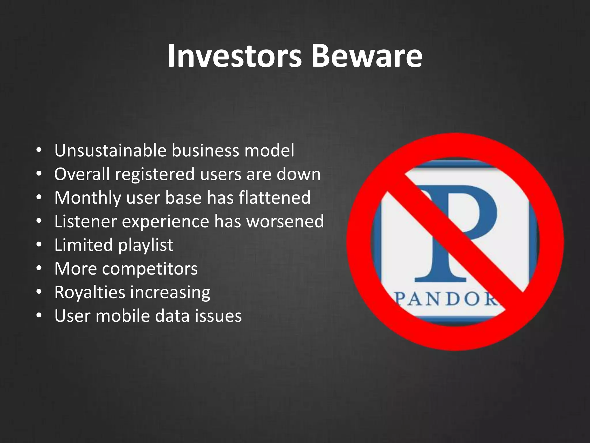 Investors Beware
• Unsustainable business model
• Overall registered users are down
• Monthly user base has flattened
• Listener experience has worsened
• Limited playlist
• More competitors
• Royalties increasing
• User mobile data issues
 