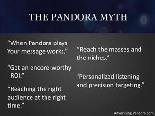 THE PANDORA MYTH
“When Pandora plays
Your message works.” “Reach the masses and
the niches.”
“Get an encore-worthy
ROI.” “Personalized listening
and precision targeting.”
“Reaching the right
audience at the right
time.”
Advertising.Pandora.com
 