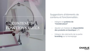 Suggestions d’éléments de
contenu et fonctionnalités :
- Intégrer le système de
“Click&Collect”
- Ajouter un module de disponibilité
des produits en boutique (LT)
- Intégrer des éléments de la partie
branding sur la homepage
CONTENU &
FONCTIONNALITÉS
22
 
