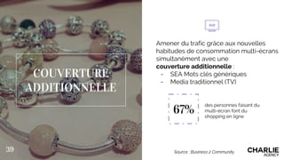 COUVERTURE
ADDITIONNELLE
Amener du trafic grâce aux nouvelles
habitudes de consommation multi-écrans
simultanément avec une
couverture additionnelle :
- SEA Mots clés génériques
- Media traditionnel (TV)
39 Source : Business 2 Community
67%
des personnes faisant du
multi-écran font du
shopping en ligne
 
