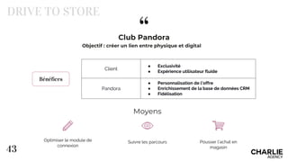 “
43
Club Pandora
DRIVE TO STORE
Bénéfices
Client
● Exclusivité
● Expérience utilisateur fluide
Pandora
● Personnalisation de l’offre
● Enrichissement de la base de données CRM
● Fidélisation
Optimiser le module de
connexion
Suivre les parcours Pousser l’achat en
magasin
Moyens
Objectif : créer un lien entre physique et digital
 