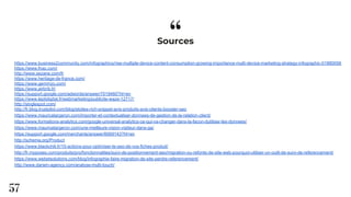 “
57
Sources
https://www.business2community.com/infographics/rise-multiple-device-content-consumption-growing-importance-multi-device-marketing-strategy-infographic-01880056
https://www.fnac.com/
http://www.sezane.com/fr
https://www.heritage-de-france.com/
https://www.gemmyo.com/
https://www.airbnb.fr/
https://support.google.com/adwords/answer/7019460?hl=en
https://www.leptidigital.fr/webmarketing/publicite-waze-12717/
http://singlespot.com/
http://fr.blog.trustpilot.com/blog/etoiles-rich-snippet-avis-produits-avis-clients-booster-seo
https://www.mauricelargeron.com/importer-et-contextualiser-donnees-de-gestion-de-la-relation-client/
https://www.formations-analytics.com/google-universal-analytics-ce-qui-va-changer-dans-la-facon-dutiliser-les-donnees/
https://www.mauricelargeron.com/une-meilleure-vision-visiteur-dans-ga/
https://support.google.com/merchants/answer/6069143?hl=en
http://schema.org/Product
https://www.blackchili.fr/10-actions-pour-optimiser-le-seo-de-vos-fiches-produit/
http://fr.myposeo.com/produits/pro/fonctionnalites/suivi-de-positionnement-seo/migration-ou-refonte-de-site-web-pourquoi-utiliser-un-outil-de-suivi-de-referencement/
https://www.webetsolutions.com/blog/infographie-faire-migration-de-site-perdre-referencement/
http://www.darwin-agency.com/analyse-multi-touch/
 