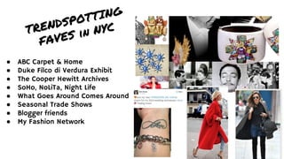 ● ABC Carpet & Home
● Duke Filco di Verdura Exhibit
● The Cooper Hewitt Archives
● SoHo, NoLiTa, Night Life
● What Goes Around Comes Around
● Seasonal Trade Shows
● Blogger friends
● My Fashion Network
TRENDSPOTTING
FAVES in NYC
 