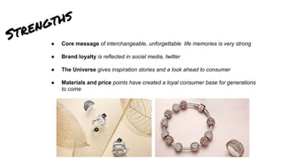 Strengths
● Core message of interchangeable, unforgettable life memories is very strong
● Brand loyalty is reflected in social media, twitter
● The Universe gives inspiration stories and a look ahead to consumer
● Materials and price points have created a loyal consumer base for generations
to come
 