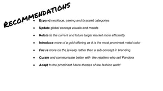 ● Expand necklace, earring and bracelet categories
● Update global concept visuals and moods
● Relate to the current and future target market more efficiently
● Introduce more of a gold offering as it is the most prominent metal color
● Focus more on the jewelry rather than a sub-concept in branding
● Curate and communicate better with the retailers who sell Pandora
● Adapt to the prominent future themes of the fashion world
Recommendations
 