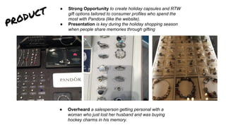 product ● Strong Opportunity to create holiday capsules and RTW
gift options tailored to consumer profiles who spend the
most with Pandora (like the website).
● Presentation is key during the holiday shopping season
when people share memories through gifting
● Overheard a salesperson getting personal with a
woman who just lost her husband and was buying
hockey charms in his memory.
 