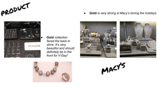 product
● Gold is very strong st Macy’s during the holidays
Macy’s
● Gold collection
faced the back in
store. It’s very
beautiful and should
definitely be in the
front for V-Day!
 