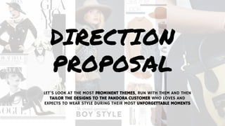 DIRECTION
PROPOSAL
LET’S LOOK AT THE MOST PROMINENT THEMES, RUN WITH THEM AND THEN
TAILOR THE DESIGNS TO THE PANDORA CUSTOMER WHO LOVES AND
EXPECTS TO WEAR STYLE DURING THEIR MOST UNFORGETTABLE MOMENTS
 