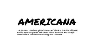 AMERICANA
...is the most prominent global theme. Let’s look at how the mid-west,
Barbie, Pop Iconography, Jeff Koons, Global Normcore, and the epic
celebration of consumerism is taking over the world.
 