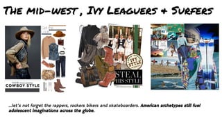 The mid-west , Ivy Leaguers & Surfers
...let’s not forget the rappers, rockers bikers and skateboarders. American archetypes still fuel
adolescent imaginations across the globe.
 