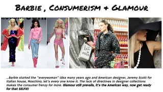 Barbie , Consumerism & Glamour
...Barbie started the “everywoman” idea many years ago and American designer, Jeremy Scott for
Italian house, Moschino, let’s every one know it. The lack of directives in designer collections
makes the consumer frenzy for more. Glamour still prevails, it’s the American way, now get ready
for that SELFIE!
 