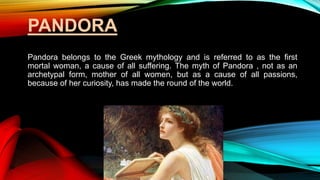 PANDORA
Pandora belongs to the Greek mythology and is referred to as the first
mortal woman, a cause of all suffering. The myth of Pandora , not as an
archetypal form, mother of all women, but as a cause of all passions,
because of her curiosity, has made the round of the world.
 