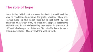 The role of hope
Hope is the belief that someone has both the will and the
way or conditions to achieve his goals, whatever they are.
Having hope in the sense that he is not bent by the
anxieties that crush him, he does not adopt a pessimistic
attitude and is not defeated by depression in the face of
difficult challenges or obstacles. Technically, hope is more
than a naive belief that everything will go well.
 