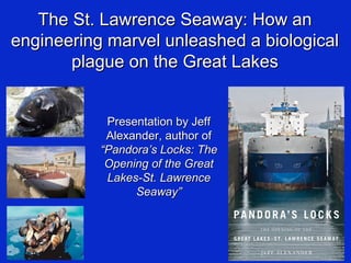 The St. Lawrence Seaway: How anThe St. Lawrence Seaway: How an
engineering marvel unleashed a biologicalengineering marvel unleashed a biological
plague on the Great Lakesplague on the Great Lakes
Presentation by JeffPresentation by Jeff
Alexander, author ofAlexander, author of
“Pandora’s Locks: The“Pandora’s Locks: The
Opening of the GreatOpening of the Great
Lakes-St. LawrenceLakes-St. Lawrence
Seaway”Seaway”
 