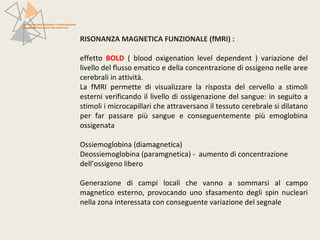 RISONANZA MAGNETICA FUNZIONALE (fMRI) : 
effetto BOLD ( blood oxigenation level dependent ) variazione del 
livello del flusso ematico e della concentrazione di ossigeno nelle aree 
cerebrali in attività. 
La fMRI permette di visualizzare la risposta del cervello a stimoli 
esterni verificando il livello di ossigenazione del sangue: in seguito a 
stimoli i microcapillari che attraversano il tessuto cerebrale si dilatano 
per far passare più sangue e conseguentemente più emoglobina 
ossigenata 
Ossiemoglobina (diamagnetica) 
Deossiemoglobina (paramgnetica) - aumento di concentrazione 
dell’ossigeno libero 
Generazione di campi locali che vanno a sommarsi al campo 
magnetico esterno, provocando uno sfasamento degli spin nucleari 
nella zona interessata con conseguente variazione del segnale 
PATTERN NEUROFUNZIONALI E BRAIN IMAGING 
NEI DISTURBI DELLO SPETTRO AFFETTIVO 
 