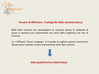 PATTERN NEUROFUNZIONALI E BRAIN IMAGING 
NEI DISTURBI DELLO SPETTRO AFFETTIVO 
Tensore di diffusione- Trattografia della sostanza bianca 
Nelle fibre nervose che compongono la sostanza bianca le molecole di 
acqua si spostano più velocemente nel senso della lunghezza che non di 
traverso. 
La « Diffusion Tensor Imaging» è in grado di cogliere questo movimento, 
dando come risultato l'esatto orientamento delle fibre nervose 
RMN QUANTITATIVA STRUTTURALE 
 