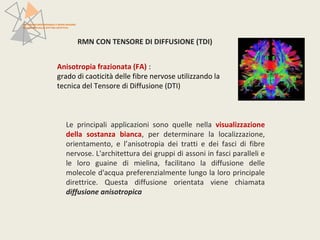 RMN CON TENSORE DI DIFFUSIONE (TDI) 
PATTERN NEUROFUNZIONALI E BRAIN IMAGING 
NEI DISTURBI DELLO SPETTRO AFFETTIVO 
Anisotropia frazionata (FA) : 
grado di caoticità delle fibre nervose utilizzando la 
tecnica del Tensore di Diffusione (DTI) 
Le principali applicazioni sono quelle nella visualizzazione 
della sostanza bianca, per determinare la localizzazione, 
orientamento, e l’anisotropia dei tratti e dei fasci di fibre 
nervose. L'architettura dei gruppi di assoni in fasci paralleli e 
le loro guaine di mielina, facilitano la diffusione delle 
molecole d'acqua preferenzialmente lungo la loro principale 
direttrice. Questa diffusione orientata viene chiamata 
diffusione anisotropica 
 